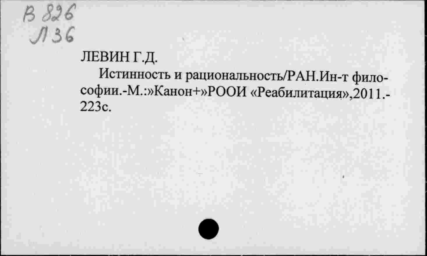 ﻿ЬЗМ
Л5&
ЛЕВИН Г.Д.
Истинность и рациональность/РАН.Ин-т фило-софии.-М.:»Канон+»РООИ «Реабилитация»,2011 -223с.